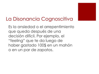 La Disonancia Cognoscitiva
Es la ansiedad o el arrepentimiento
que queda después de una
decisión difícil. Por ejemplo, el
“feeling” que te da luego de
haber gastado 100$ en un mahón
o en un par de zapatos.
 