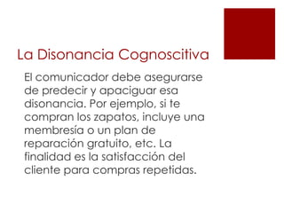 La Disonancia Cognoscitiva
El comunicador debe asegurarse
de predecir y apaciguar esa
disonancia. Por ejemplo, si te
compran los zapatos, incluye una
membresía o un plan de
reparación gratuito, etc. La
finalidad es la satisfacción del
cliente para compras repetidas.
 
