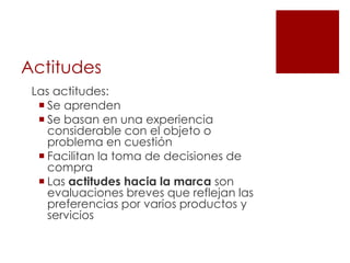 Actitudes
 Las actitudes:
   Se aprenden
   Se basan en una experiencia
    considerable con el objeto o
    problema en cuestión
   Facilitan la toma de decisiones de
    compra
   Las actitudes hacia la marca son
    evaluaciones breves que reflejan las
    preferencias por varios productos y
    servicios
 