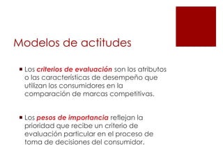 Modelos de actitudes

 Los criterios de evaluación son los atributos
  o las características de desempeño que
  utilizan los consumidores en la
  comparación de marcas competitivas.


 Los pesos de importancia reflejan la
  prioridad que recibe un criterio de
  evaluación particular en el proceso de
  toma de decisiones del consumidor.
 