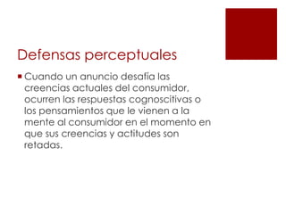 Defensas perceptuales
 Cuando un anuncio desafía las
  creencias actuales del consumidor,
  ocurren las respuestas cognoscitivas o
  los pensamientos que le vienen a la
  mente al consumidor en el momento en
  que sus creencias y actitudes son
  retadas.
 