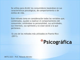 Se utiliza para dividir los consumidores basándose en sus
       características psicológicas, de comportamiento o de
       estilos de vida.

       Este método toma en consideración todas las variables que,
       combinadas, ayudan a explicar el comportamiento del
       consumidor, entiéndase su personalidad, sus actividades,
       sus intereses, sus opiniones y la clase social a la que
       pertenece.

        Es uno de los métodos más utilizados en Puerto Rico
        (2011).


                                       *Psicográfica

MKTG 2223 – Prof. Rolando Méndez
 