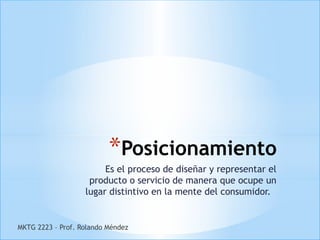 *Posicionamiento
                        Es el proceso de diseñar y representar el
                    producto o servicio de manera que ocupe un
                   lugar distintivo en la mente del consumidor.


MKTG 2223 – Prof. Rolando Méndez
 