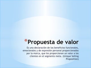 *Propuesta de valor
   Es una declaración de los beneficios funcionales,
emocionales y de expresión personal proporcionados
  por la marca, que les proporcionan un valor a los
      clientes en el segmento meta. (Unique Selling
                                        Proposition)
 