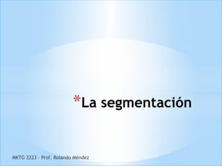 *La segmentación

MKTG 2223 – Prof. Rolando Méndez
 