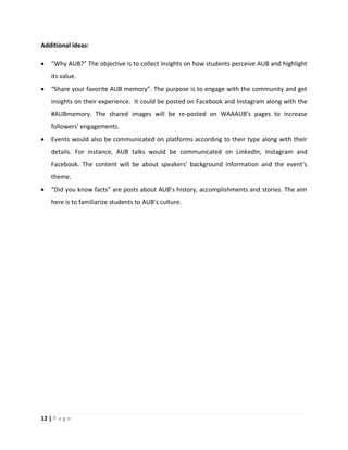 12 | P a g e
Additional ideas:
 “Why AUB?” The objective is to collect insights on how students perceive AUB and highlight
its value.
 “Share your favorite AUB memory”. The purpose is to engage with the community and get
insights on their experience. It could be posted on Facebook and Instagram along with the
#AUBmemory. The shared images will be re-posted on WAAAUB’s pages to increase
followers’ engagements.
 Events would also be communicated on platforms according to their type along with their
details. For instance, AUB talks would be communicated on LinkedIn, Instagram and
Facebook. The content will be about speakers’ background information and the event’s
theme.
 “Did you know facts” are posts about AUB’s history, accomplishments and stories. The aim
here is to familiarize students to AUB’s culture.
 