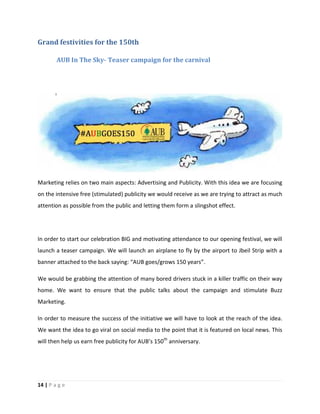 14 | P a g e
Grand festivities for the 150th
AUB In The Sky- Teaser campaign for the carnival
Marketing relies on two main aspects: Advertising and Publicity. With this idea we are focusing
on the intensive free (stimulated) publicity we would receive as we are trying to attract as much
attention as possible from the public and letting them form a slingshot effect.
In order to start our celebration BIG and motivating attendance to our opening festival, we will
launch a teaser campaign. We will launch an airplane to fly by the airport to Jbeil Strip with a
banner attached to the back saying: “AUB goes/grows 150 years”.
We would be grabbing the attention of many bored drivers stuck in a killer traffic on their way
home. We want to ensure that the public talks about the campaign and stimulate Buzz
Marketing.
In order to measure the success of the initiative we will have to look at the reach of the idea.
We want the idea to go viral on social media to the point that it is featured on local news. This
will then help us earn free publicity for AUB’s 150th
anniversary.
 