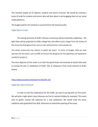 15 | P a g e
This initiative targets all of Lebanon, students and alumni inclusive. We would be creating a
sense of pride for students and alumni who will hear about it and engaging them on our social
media platforms.
The budget paid for this initiative is recovered from the Festival profits.
Light Show event
The closing ceremony of AUB’s 150 year anniversary will be marked by a lightshow. The
light show will be projected on AUB’s college hall, and reflect iconic images from the history of
the University throughout time such as main achievements, iconic people etc.
The whole community may attend, to watch the event. In terms of budget, AUB can seek
sponsors for the event, such as HSBC to finance the designers for the lightshow and equipment
needed to project it.
The main objective of this event is to mark the grand finale and conclude all events that went
on during the year in celebration of AUB’s 150, to showcase a final visual element to AUB’s
history.
https://www.youtube.com/watch?v=n6jLEl7b_8U
Light the skies Festival
In order to start the celebrations for the 150th, we want to go big with our first event.
We will pick a night where most Lebanese are free (a national holiday for example). This event
aims to gather around 15K Lebanese for a new celebration. We would invite the press,
celebrities who graduated from AUB, influencers to attend the opening of the event.
 