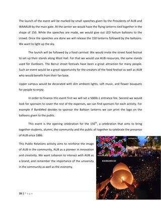 16 | P a g e
The launch of the event will be marked by small speeches given by the Presidents of AUB and
WAAAUB by the main gate. At the center we would have the flying lanterns tied together in the
shape of 150. While the speeches are made, we would give out LED helium balloons to the
crowd. Once the speeches are done we will release the 150 lanterns followed by the balloons.
We want to light up the sky.
The launch will be followed by a food carnival. We would invite the street food festival
to set up their stands along West Hall. For that we would use AUB resources, the same stands
used for Outdoors. The Beirut street festivals have been a great attraction for many people.
Such an event would be a great opportunity for the creators of the food festival as well as AUB
who would benefit from their fan base.
Upper campus would be decorated with dim ambient lights, soft music, and flower bouquets
for people to enjoy.
In order to finance this event first we will set a 5000L.L entrance fee. Second we would
look for sponsors to cover the rest of the expenses, we can find sponsors for each activity. For
example if BankMed decides to sponsor the Balloon lanterns we can print the logo on the
balloons given to the public.
This event is the opening celebration for the 150th
, a celebration that aims to bring
together students, alumni, the community and the public all together to celebrate the presence
of AUB since 1886.
This Public Relations activity aims to reinforce the image
of AUB in the community, AUB as a pioneer in innovation
and creativity. We want Lebanon to interact with AUB as
a brand, and remember the importance of the university
in the community as well as the economy.
 