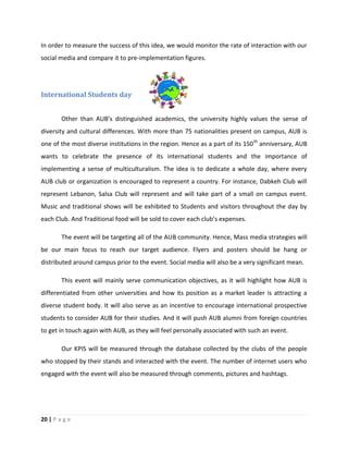 20 | P a g e
In order to measure the success of this idea, we would monitor the rate of interaction with our
social media and compare it to pre-implementation figures.
International Students day
Other than AUB’s distinguished academics, the university highly values the sense of
diversity and cultural differences. With more than 75 nationalities present on campus, AUB is
one of the most diverse institutions in the region. Hence as a part of its 150th
anniversary, AUB
wants to celebrate the presence of its international students and the importance of
implementing a sense of multiculturalism. The idea is to dedicate a whole day, where every
AUB club or organization is encouraged to represent a country. For instance, Dabkeh Club will
represent Lebanon, Salsa Club will represent and will take part of a small on campus event.
Music and traditional shows will be exhibited to Students and visitors throughout the day by
each Club. And Traditional food will be sold to cover each club’s expenses.
The event will be targeting all of the AUB community. Hence, Mass media strategies will
be our main focus to reach our target audience. Flyers and posters should be hang or
distributed around campus prior to the event. Social media will also be a very significant mean.
This event will mainly serve communication objectives, as it will highlight how AUB is
differentiated from other universities and how its position as a market leader is attracting a
diverse student body. It will also serve as an incentive to encourage international prospective
students to consider AUB for their studies. And it will push AUB alumni from foreign countries
to get in touch again with AUB, as they will feel personally associated with such an event.
Our KPIS will be measured through the database collected by the clubs of the people
who stopped by their stands and interacted with the event. The number of internet users who
engaged with the event will also be measured through comments, pictures and hashtags.
 