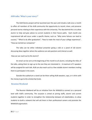 21 | P a g e
AUB talks “What’s your story?”
The AUB Stories project will be launched over the year and include a talk once a month
to offers all members of the AUB community the opportunity to record, share, and preserve
personal stories relating to their experience with the University. The idea behind this is to allow
alumni to help and give advice to current students in their future paths. Each month one
inspirational talk will occur under a specific theme; such as: “Why some failures can lead to
success,” “What to do after graduation”, “How to make the most of your college experience”,
“How we started our companies”
The talks can be either individual presenter giving a talk or a panel of old alumni
discussing ideas together where the audience can ask questions and interact as well.
How can we reach out to the alumni?
An email can be sent at the beginning of the month to all alumni, including the titles of
the talks, asking them to sign up to the one they are interested in. A maximum of 5 speakers
will be assigned for each talk. AUB can also reach out to a few notable alumni members inviting
them to participate in the event.
Outside the auditorium a stand can be there selling AUB sweaters, caps, or t-shirts with
the money to go to the scholarship funds.
Reunion Weekend
The Reunion Weekend will be an initiative from the WAAUB to connect on a personal
level with AUB’s community. The occasion is aimed at joining staffs, alumni and current
students together in order to strengthen the relationship between all stakeholders, to allow
students to build a network that will aid them in their professional careers and promote the
WAAAUB organization.
 