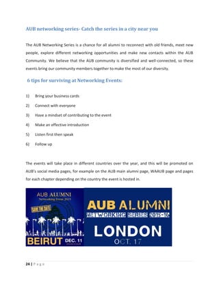 24 | P a g e
AUB networking series- Catch the series in a city near you
The AUB Networking Series is a chance for all alumni to reconnect with old friends, meet new
people, explore different networking opportunities and make new contacts within the AUB
Community. We believe that the AUB community is diversified and well-connected, so these
events bring our community members together to make the most of our diversity.
6 tips for surviving at Networking Events:
1) Bring your business cards
2) Connect with everyone
3) Have a mindset of contributing to the event
4) Make an effective introduction
5) Listen first then speak
6) Follow up
The events will take place in different countries over the year, and this will be promoted on
AUB’s social media pages, for example on the AUB main alumni page, WAAUB page and pages
for each chapter depending on the country the event is hosted in.
 