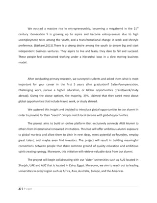 27 | P a g e
We noticed a massive rise in entrepreneurship, becoming a megatrend in the 21st
century. Generation Y is growing up to aspire and become entrepreneurs due to high
unemployment rates among the youth, and a transformational change in work and lifestyle
preference. (Barkawi,2015).There is a strong desire among the youth to dream big and start
independent business ventures. They aspire to live and learn, they dare to fail and succeed.
These people feel constrained working under a hierarchal boss in a slow moving business
model.
After conducting primary research, we surveyed students and asked them what is most
important for your career in the first 5 years after graduation? Salary/compensation,
Challenging work, pursue a higher education, or Global opportunities (travel/work/study
abroad). Giving the above options, the majority, 39%, claimed that they cared most about
global opportunities that include travel, work, or study abroad.
We captured this insight and decided to introduce global opportunities to our alumni in
order to provide for their “needs”. Simply match local dreams with global opportunities.
The project aims to build an online platform that exclusively connects AUB Alumni to
others from international renowned institutions. This hub will offer ambitious alumni exposure
to global markets and allow them to pitch in new ideas, meet potential co-founders, employ
great talent, and maybe even find investors. The project will result in building meaningful
connections between people that share common ground of quality education and ambitious
spirit creating synergy. Moreover, this initiative will retrieve valuable data from our alumni.
The project will begin collaborating with our ‘sister’ universities such as AUS located in
Sharjah, UAE and AUC that is located in Cairo, Egypt. Moreover, we aim to reach out to leading
universities in every region such as Africa, Asia, Australia, Europe, and the Americas.
 