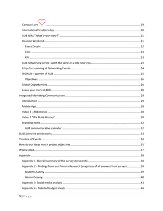 3 | P a g e
Campus Love .................................................................................................................................19
International Students day .....................................................................................................................20
AUB talks “What’s your story?”..............................................................................................................21
Reunion Weekend...................................................................................................................................21
Event Details: ......................................................................................................................................22
Cost: ....................................................................................................................................................23
KPI: ......................................................................................................................................................23
AUB networking series- Catch the series in a city near you ...................................................................24
6 tips for surviving at Networking Events:..............................................................................................24
WOAUB – Women of AUB ......................................................................................................................25
Objectives: ..........................................................................................................................................26
Global Opportunities...............................................................................................................................26
Leave your mark at AUB..........................................................................................................................28
Integrated Marketing Communications......................................................................................................29
Introduction ............................................................................................................................................29
Mobile App..............................................................................................................................................29
Video 1 - AUB stories ..............................................................................................................................30
Video 2 “We Make History”....................................................................................................................30
Branding Items........................................................................................................................................32
AUB commemorative calendar:..........................................................................................................32
BLISS joins the celebrations ........................................................................................................................33
Timeline of Events.......................................................................................................................................34
How do our Ideas match project objectives...............................................................................................35
Works Cited.................................................................................................................................................37
Appendix .....................................................................................................................................................38
Appendix 1- Overall summary of the surveys (research)........................................................................38
Appendix 2 - Findings from our Primary Research (snapshots of all answers from survey) ..................39
Students Survey ..................................................................................................................................39
Alumni Survey:....................................................................................................................................40
Appendix 3: Social media analysis ..........................................................................................................43
Appendix 4 - Detailed budget sheets......................................................................................................44
 
