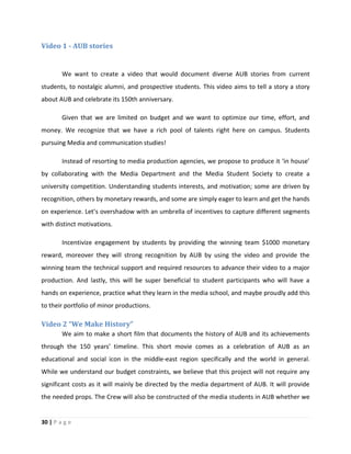 30 | P a g e
Video 1 - AUB stories
We want to create a video that would document diverse AUB stories from current
students, to nostalgic alumni, and prospective students. This video aims to tell a story a story
about AUB and celebrate its 150th anniversary.
Given that we are limited on budget and we want to optimize our time, effort, and
money. We recognize that we have a rich pool of talents right here on campus. Students
pursuing Media and communication studies!
Instead of resorting to media production agencies, we propose to produce it ‘in house’
by collaborating with the Media Department and the Media Student Society to create a
university competition. Understanding students interests, and motivation; some are driven by
recognition, others by monetary rewards, and some are simply eager to learn and get the hands
on experience. Let’s overshadow with an umbrella of incentives to capture different segments
with distinct motivations.
Incentivize engagement by students by providing the winning team $1000 monetary
reward, moreover they will strong recognition by AUB by using the video and provide the
winning team the technical support and required resources to advance their video to a major
production. And lastly, this will be super beneficial to student participants who will have a
hands on experience, practice what they learn in the media school, and maybe proudly add this
to their portfolio of minor productions.
Video 2 “We Make History”
We aim to make a short film that documents the history of AUB and its achievements
through the 150 years’ timeline. This short movie comes as a celebration of AUB as an
educational and social icon in the middle-east region specifically and the world in general.
While we understand our budget constraints, we believe that this project will not require any
significant costs as it will mainly be directed by the media department of AUB. It will provide
the needed props. The Crew will also be constructed of the media students in AUB whether we
 