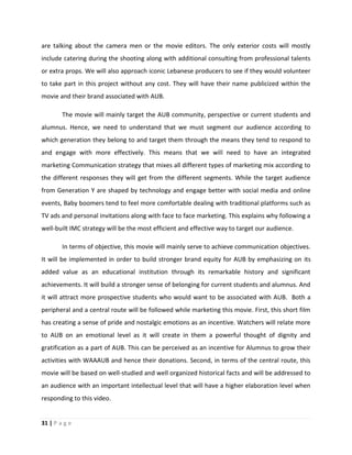 31 | P a g e
are talking about the camera men or the movie editors. The only exterior costs will mostly
include catering during the shooting along with additional consulting from professional talents
or extra props. We will also approach iconic Lebanese producers to see if they would volunteer
to take part in this project without any cost. They will have their name publicized within the
movie and their brand associated with AUB.
The movie will mainly target the AUB community, perspective or current students and
alumnus. Hence, we need to understand that we must segment our audience according to
which generation they belong to and target them through the means they tend to respond to
and engage with more effectively. This means that we will need to have an integrated
marketing Communication strategy that mixes all different types of marketing mix according to
the different responses they will get from the different segments. While the target audience
from Generation Y are shaped by technology and engage better with social media and online
events, Baby boomers tend to feel more comfortable dealing with traditional platforms such as
TV ads and personal invitations along with face to face marketing. This explains why following a
well-built IMC strategy will be the most efficient and effective way to target our audience.
In terms of objective, this movie will mainly serve to achieve communication objectives.
It will be implemented in order to build stronger brand equity for AUB by emphasizing on its
added value as an educational institution through its remarkable history and significant
achievements. It will build a stronger sense of belonging for current students and alumnus. And
it will attract more prospective students who would want to be associated with AUB. Both a
peripheral and a central route will be followed while marketing this movie. First, this short film
has creating a sense of pride and nostalgic emotions as an incentive. Watchers will relate more
to AUB on an emotional level as it will create in them a powerful thought of dignity and
gratification as a part of AUB. This can be perceived as an incentive for Alumnus to grow their
activities with WAAAUB and hence their donations. Second, in terms of the central route, this
movie will be based on well-studied and well organized historical facts and will be addressed to
an audience with an important intellectual level that will have a higher elaboration level when
responding to this video.
 
