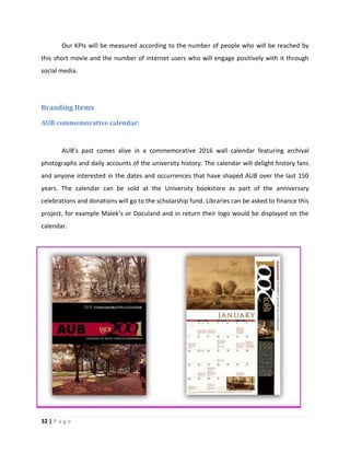 32 | P a g e
Our KPIs will be measured according to the number of people who will be reached by
this short movie and the number of internet users who will engage positively with it through
social media.
Branding Items
AUB commemorative calendar:
AUB’s past comes alive in a commemorative 2016 wall calendar featuring archival
photographs and daily accounts of the university history. The calendar will delight history fans
and anyone interested in the dates and occurrences that have shaped AUB over the last 150
years. The calendar can be sold at the University bookstore as part of the anniversary
celebrations and donations will go to the scholarship fund. Libraries can be asked to finance this
project, for example Malek’s or Doculand and in return their logo would be displayed on the
calendar.
 