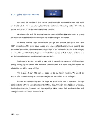 33 | P a g e
BLISS joins the celebrations
Bliss Street has become an Icon for the AUB community. And with our main gate being
on Bliss Street, the street is a gateway to AUB and a trademark. Celebrating AUB’s 150th
without
joining Bliss Street to the celebrations would be a shame.
By collaborating with the restaurants/shops that extend from ZWZ all the way to LeSam
we would decorate and show the beauty of the street with lights and flowers.
We would help the shops decorate and package their window displays to match the
150th
celebrations. This event could spread over a week of celebrations where students can
receive extra discounts, we can even encourage shops to put some music at their stores and get
creative. This would help the shops communicate their brands to AUB students and create a
certain emotional connection while boosting their sales.
This initiative is a way for AUB to give back to its students, even the people who are
simply passing by Bliss Street. AUB would be communicated as a brand that goes beyond an
education, but rather a way of living.
This is part of our IMC plan to reach out to our target markets. We would be
encouraging students to stay on campus and enjoy the celebrations by the main gate.
Since we are collaborating with the shops, we would make sure to cover costs through
collaborations with our sponsors (mainly BankMed, ZWZ, Prime on Bliss, Roadster, Urbanista,
Dunkin Donuts and McDonalds). Each shop would be taking care of their window displays and
all together make the street more aesthetic.
 