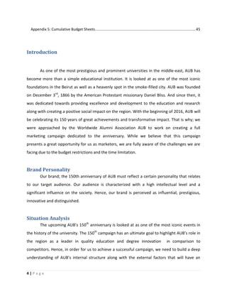 4 | P a g e
Appendix 5: Cumulative Budget Sheets..................................................................................................45
Introduction
As one of the most prestigious and prominent universities in the middle-east, AUB has
become more than a simple educational institution. It is looked at as one of the most iconic
foundations in the Beirut as well as a heavenly spot in the smoke-filled city. AUB was founded
on December 3rd
, 1866 by the American Protestant missionary Daniel Bliss. And since then, it
was dedicated towards providing excellence and development to the education and research
along with creating a positive social impact on the region. With the beginning of 2016, AUB will
be celebrating its 150 years of great achievements and transformative impact. That is why; we
were approached by the Worldwide Alumni Association AUB to work on creating a full
marketing campaign dedicated to the anniversary. While we believe that this campaign
presents a great opportunity for us as marketers, we are fully aware of the challenges we are
facing due to the budget restrictions and the time limitation.
Brand Personality
Our brand; the 150th anniversary of AUB must reflect a certain personality that relates
to our target audience. Our audience is characterized with a high intellectual level and a
significant influence on the society. Hence, our brand is perceived as influential, prestigious,
innovative and distinguished.
Situation Analysis
The upcoming AUB’s 150th
anniversary is looked at as one of the most iconic events in
the history of the university. The 150th
campaign has an ultimate goal to highlight AUB’s role in
the region as a leader in quality education and degree innovation in comparison to
competitors. Hence, in order for us to achieve a successful campaign, we need to build a deep
understanding of AUB’s internal structure along with the external factors that will have an
 