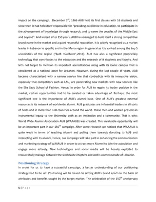 5 | P a g e
impact on the campaign. December 3rd
, 1866 AUB held its first classes with 16 students and
since then it had held itself responsible for “providing excellence in education, to participate in
the advancement of knowledge through research, and to serve the peoples of the Middle East
and beyond”. And indeed after 150 years, AUB has managed to build itself a strong competitive
brand name in the market and a quiet respectful reputation. It is widely recognized as a market
leader in Lebanon in specific and in the Mena region in general as it is ranked among the top 5
universities of the region (“AUB maintains”,2013). AUB has also a significant proprietary
technology that contributes to the education and the research of it students and faculty. And
let’s not forget to mention its important accreditations along with its iconic campus that is
considered as a national asset for Lebanon. However, during the last couple of years, AUB
became characterized with a narrow service line that contradicts with its innovative vision,
especially that competitors such as LAU, are penetrating new markets with new services like
the Elie Saab School of Fashion. Hence, in order for AUB to regain its leader position in the
market, certain opportunities had to be created or taken advantage of. Perhaps, the most
significant one is the importance of AUB’s alumni base. One of AUB’s greatest external
resources is its network of worldwide alumni. AUB graduates are influential leaders in all sorts
of fields and in more than 100 countries around the world. These men and women present an
instrumental legacy to the University both as an institution and a community. That is why;
World Wide Alumni Association AUB (WAAAUB) was created. This invaluable opportunity will
be an important part in our 150th
campaign. After some research we noticed that WAAAUB is
quite weak in terms of reaching Alumni and pulling them towards donating to AUB and
interacting with its alumni. Hence, our campaign will take part in enhancing the communication
and marketing strategy of WAAAUB in order to attract more Alumni to join the association and
engage more actively. New technologies and social media will be heavily exploited to
resourcefully manage between the worldwide chapters and AUB’s alumni outside of Lebanon.
Positioning Strategy
In order for us to have a successful campaign, a better understanding of our positioning
strategy had to be set. Positioning will be based on setting AUB’s brand apart on the basis of
attributes and benefits sought by the target market. The celebration of the 150th
anniversary
 