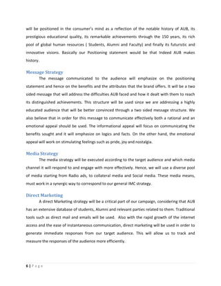 6 | P a g e
will be positioned in the consumer’s mind as a reflection of the notable history of AUB, its
prestigious educational quality, its remarkable achievements through the 150 years, its rich
pool of global human resources ( Students, Alumni and Faculty) and finally its futuristic and
innovative visions. Basically our Positioning statement would be that Indeed AUB makes
history.
Message Strategy
The message communicated to the audience will emphasize on the positioning
statement and hence on the benefits and the attributes that the brand offers. It will be a two
sided message that will address the difficulties AUB faced and how it dealt with them to reach
its distinguished achievements. This structure will be used since we are addressing a highly
educated audience that will be better convinced through a two sided message structure. We
also believe that in order for this message to communicate effectively both a rational and an
emotional appeal should be used. The informational appeal will focus on communicating the
benefits sought and it will emphasize on logics and facts. On the other hand, the emotional
appeal will work on stimulating feelings such as pride, joy and nostalgia.
Media Strategy
The media strategy will be executed according to the target audience and which media
channel it will respond to and engage with more effectively. Hence, we will use a diverse pool
of media starting from Radio ads, to collateral media and Social media. These media means,
must work in a synergic way to correspond to our general IMC strategy.
Direct Marketing
A direct Marketing strategy will be a critical part of our campaign, considering that AUB
has an extensive database of students, Alumni and relevant parties related to them. Traditional
tools such as direct mail and emails will be used. Also with the rapid growth of the internet
access and the ease of instantaneous communication, direct marketing will be used in order to
generate immediate responses from our target audience. This will allow us to track and
measure the responses of the audience more efficiently.
 