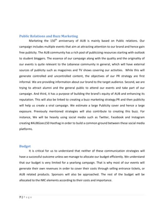 7 | P a g e
Public Relations and Buzz Marketing
Marketing the 150th
anniversary of AUB is mainly based on Public relations. Our
campaign includes multiple events that aim at attracting attention to our brand and hence gain
free publicity. The AUB community has a rich pool of publicizing resources starting with outlook
to student bloggers. The essence of our campaign along with the quality and the originality of
our events is quite relevant to the Lebanese community in general, which will have external
sources of publicity such as magazines and TV shows covering our activities. While this will
generate controlled and uncontrolled content, the objectives of our PR strategy are first
informal. We are providing information about our brand to the target audience. Second, we are
trying to attract alumni and the general public to attend our events and take part of our
campaign. And third, it has a purpose of building the brand’s equity of AUB and enhancing its
reputation. This will also be linked to creating a buzz marketing strategy.PR and then publicity
will help us create a viral campaign. We estimate a large Publicity cover and hence a large
exposure. Previously mentioned strategies will also contribute to creating this buzz. For
instance, We will be heavily using social media such as Twitter, Facebook and Instagram
creating #AUBGoes150 Hasthag in order to build a common ground between these social media
platforms.
Budget
It is critical for us to understand that neither of these communication strategies will
have a successful outcome unless we manage to allocate our budget efficiently. We understand
that our budget is very limited for a yearlong campaign. That is why most of our events will
generate their own revenues in order to cover their costs through selling entrance tickets, or
AUB related products. Sponsors will also be approached. The rest of the budget will be
allocated to the IMC elements according to their costs and importance.
 