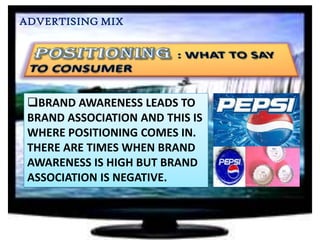 ADVERTISING MIX

BRAND AWARENESS LEADS TO
BRAND ASSOCIATION AND THIS IS
WHERE POSITIONING COMES IN.
THERE ARE TIMES WHEN BRAND
AWARENESS IS HIGH BUT BRAND
ASSOCIATION IS NEGATIVE.

 