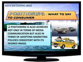ADVERTISING MIX

 POSITIONING IS ALSO ACHIEVED
NOT ONLY IN TERMS OF MEDIA
COMMUNICATION BUT ALSO IN
TERMS OF ADOPTING MARKETING
POLICIES CONSISTENT WITH ITS
DESIRED IMAGE.

 