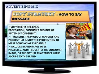 ADVERTISING MIX

COPY BRIEF IS THE BASIC
PROPOSITION, CONSUMER PROMISE OR
STATEMENT OF BENEFIT.
IT INCLUDES THE PRODUCT FEATURES AND
PROOFS THAT JUSTIFY THE PROPOSITION TO
MAKE CONVINCING AS POSSIBLE.
INCLUDES BRAND IMAGE TO BE
PROJECTED, AND FREQUENTLY THE CONSUMER
IMAGE, OR THE PICTURE THAT TARGET USERS
ASCRIBE TO THE BRAND.

 