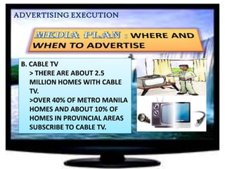 ADVERTISING EXECUTION

B. CABLE TV
> THERE ARE ABOUT 2.5
MILLION HOMES WITH CABLE
TV.
>OVER 40% OF METRO MANILA
HOMES AND ABOUT 10% OF
HOMES IN PROVINCIAL AREAS
SUBSCRIBE TO CABLE TV.

 