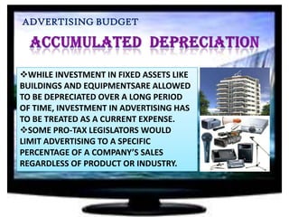 ADVERTISING BUDGET

WHILE INVESTMENT IN FIXED ASSETS LIKE
BUILDINGS AND EQUIPMENTSARE ALLOWED
TO BE DEPRECIATED OVER A LONG PERIOD
OF TIME, INVESTMENT IN ADVERTISING HAS
TO BE TREATED AS A CURRENT EXPENSE.
SOME PRO-TAX LEGISLATORS WOULD
LIMIT ADVERTISING TO A SPECIFIC
PERCENTAGE OF A COMPANY’S SALES
REGARDLESS OF PRODUCT OR INDUSTRY.

 
