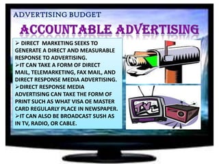 ADVERTISING BUDGET

 DIRECT MARKETING SEEKS TO
GENERATE A DIRECT AND MEASURABLE
RESPONSE TO ADVERTISING.
IT CAN TAKE A FORM OF DIRECT
MAIL, TELEMARKETING, FAX MAIL, AND
DIRECT RESPONSE MEDIA ADVERTISING.
DIRECT RESPONSE MEDIA
ADVERTISING CAN TAKE THE FORM OF
PRINT SUCH AS WHAT VISA OE MASTER
CARD REGULARLY PLACE IN NEWSPAPER.
IT CAN ALSO BE BROADCAST SUSH AS
IN TV, RADIO, OR CABLE.

 