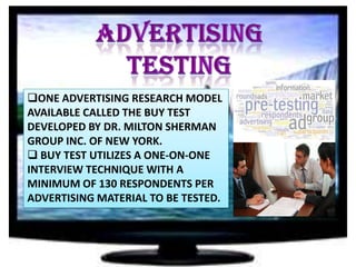 ONE ADVERTISING RESEARCH MODEL
AVAILABLE CALLED THE BUY TEST
DEVELOPED BY DR. MILTON SHERMAN
GROUP INC. OF NEW YORK.
 BUY TEST UTILIZES A ONE-ON-ONE
INTERVIEW TECHNIQUE WITH A
MINIMUM OF 130 RESPONDENTS PER
ADVERTISING MATERIAL TO BE TESTED.

 