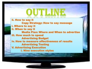 ii. How to say it
Copy Strategy: How to say message
i. Where to say it
ii. When to say it
Media Plan: Where and When to advertise
iii. How much to spend
Advertising Budget
iv. How to measure effectiveness of results
Advertising Testing
V. Advertising Execution
i. Nine execution styles

 