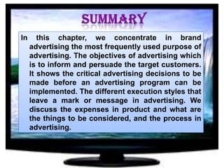 In

this chapter, we concentrate in brand
advertising the most frequently used purpose of
advertising. The objectives of advertising which
is to inform and persuade the target customers.
It shows the critical advertising decisions to be
made before an advertising program can be
implemented. The different execution styles that
leave a mark or message in advertising. We
discuss the expenses in product and what are
the things to be considered, and the process in
advertising.

 