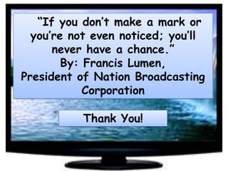“If you don’t make a mark or
you’re not even noticed; you’ll
never have a chance.”
By: Francis Lumen,
President of Nation Broadcasting
Corporation
Thank You!

 