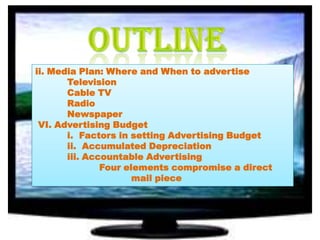 ii. Media Plan: Where and When to advertise
Television
Cable TV
Radio
Newspaper
VI. Advertising Budget
i. Factors in setting Advertising Budget
ii. Accumulated Depreciation
iii. Accountable Advertising
Four elements compromise a direct
mail piece

 