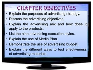 Chapter Objectives
• Explain the purposes of advertising strategy.
• Discuss the advertising objectives.
• Explain the advertising mix and how does it
apply to the products.
• List the nine advertising execution styles.
• Explain the use of Media Plan.
• Demonstrate the use of advertising budget.
• Explain the different ways to test effectiveness
of advertising materials.

 