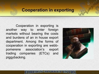Cooperation in exporting
Cooperation in exporting is
another way to enter foreign
markets without bearing the costs
and burdens of an in house export
department. Among the forms of
cooperation in exporting are webb-
pomerene association’s export
trading companies (ETCs) and
piggybacking.
 