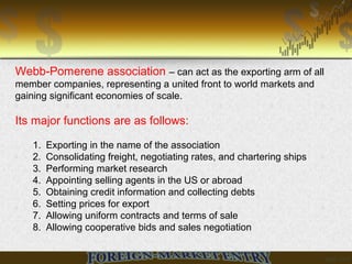 Webb-Pomerene association – can act as the exporting arm of all
member companies, representing a united front to world markets and
gaining significant economies of scale.
Its major functions are as follows:
1. Exporting in the name of the association
2. Consolidating freight, negotiating rates, and chartering ships
3. Performing market research
4. Appointing selling agents in the US or abroad
5. Obtaining credit information and collecting debts
6. Setting prices for export
7. Allowing uniform contracts and terms of sale
8. Allowing cooperative bids and sales negotiation
 