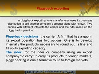 Piggyback exporting
In piggyback exporting, one manufacturer uses its overseas
distribution to sell another company’s product along with its own. Two
parties with different interests-the carrier and the rider-make up the
piggy back operation.
Piggyback decisions: the carrier. A firm that has a gap in
its export operation has two options. One is to develop
internally the products necessary to round out its line and
fill up its exporting capacity.
The rider: for the rider or company using an export
company “to carry” to carry its products to foreign markets,
piggy backing is one alternative route to foreign markets.
 