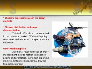 • Choosing representatives in the target
markets
• Physical distribution and export
documentation
This task differs from the same task
in the domestic market. Different shipping
companies and modes of transportation are
necessary.
Other marketing task
Additional responsibilities of export
management include market intelligence,
pricing and promotion. In indirect exporting,
marketing information is gathered by the
firm selling abroad.
 
