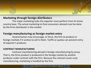Marketing through foreign distributors
The major marketing tasks the exporter must perform from its home
country base. The actual marketing to final consumers abroad must be done
by the firms distributor in the market.
Foreign manufacturing as foreign market entry
Several factors may encourage, or force, the firm to produce in
foreign markets if it wishes to sell in them. Tariffs or quotas can prevent entry
of exporter’s products.
CONTRACT MANUFACTURING
Contract manufacturing abroad is foreign manufacturing by proxy.
That is, the firms product is produced in the foreign market by another
producer under contract with the firm. Because the contract covers only
manufacturing, marketing is handled by the firm.
 