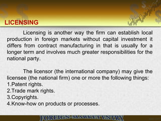 Licensing is another way the firm can establish local
production in foreign markets without capital investment it
differs from contract manufacturing in that is usually for a
longer term and involves much greater responsibilities for the
national party.
The licensor (the international company) may give the
licensee (the national firm) one or more the following things:
1.Patent rights.
2.Trade mark rights.
3.Copyrights.
4.Know-how on products or processes.
LICENSING
 