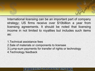 International licensing can be an important part of company
strategy; US firms receive over $10billion a year from
licensing agreements. It should be noted that licensing
income in not limited to royalties but includes such items
as:
1.Technical assistance fees
2.Sale of materials or components to licensee
3.Lump-sum payments for transfer of rights or technology
4.Technology feedback
 