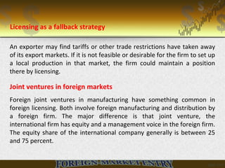 An exporter may find tariffs or other trade restrictions have taken away
of its export markets. If it is not feasible or desirable for the firm to set up
a local production in that market, the firm could maintain a position
there by licensing.
Joint ventures in foreign markets
Foreign joint ventures in manufacturing have something common in
foreign licensing. Both involve foreign manufacturing and distribution by
a foreign firm. The major difference is that joint venture, the
international firm has equity and a management voice in the foreign firm.
The equity share of the international company generally is between 25
and 75 percent.
Licensing as a fallback strategy
 
