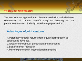 Advantages of joint ventures
1.Potentially greater returns from equity participation as
opposed to royalties.
2.Greater control over production and marketing
3.Better market feedback
4.More experience in international marketing
TO JOIN OR NOT TO JOIN
The joint venture approach must be compared with both the lesser
commitment of contract manufacturing and licensing and the
greater commitment of wholly owned foreign production.
 