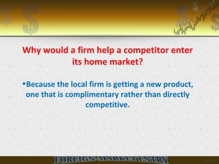 Why would a firm help a competitor enter
its home market?
•Because the local firm is getting a new product,
one that is complimentary rather than directly
competitive.
 