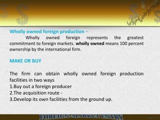Wholly owned foreign production –
Wholly owned foreign represents the greatest
commitment to foreign markets. wholly owned means 100 percent
ownership by the international firm.
MAKE OR BUY
The firm can obtain wholly owned foreign production
facilities in two ways
1.Buy out a foreign producer
2.The acquisition route -
3.Develop its own facilities from the ground up.
 