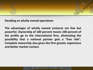 Deciding on wholly owned operations
The advantages of wholly owned ventures are few but
powerful. Ownership of 100 percent means 100 percent of
the profits go to the international firm, eliminating the
possibility that a national partner gets a “free ride”.
Complete ownership also gives the firm greater experience
and better market contact.
 
